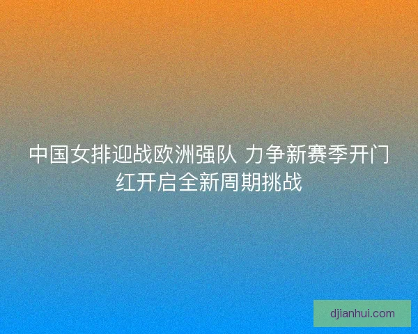 中国女排迎战欧洲强队 力争新赛季开门红开启全新周期挑战