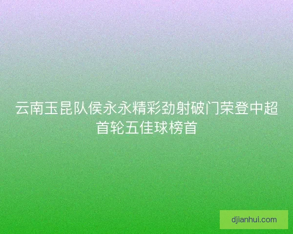 云南玉昆队侯永永精彩劲射破门荣登中超首轮五佳球榜首