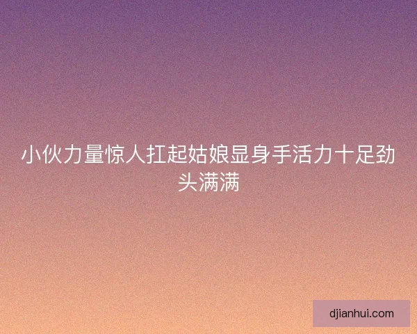 小伙力量惊人扛起姑娘显身手活力十足劲头满满