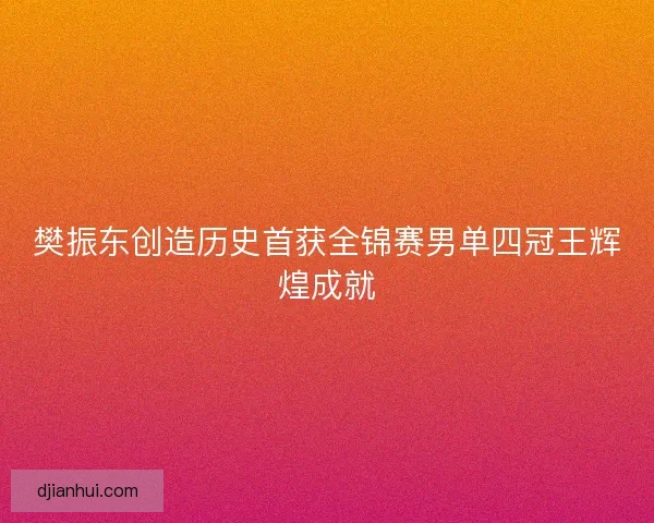 樊振东创造历史首获全锦赛男单四冠王辉煌成就