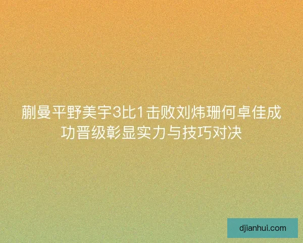蒯曼平野美宇3比1击败刘炜珊何卓佳成功晋级彰显实力与技巧对决