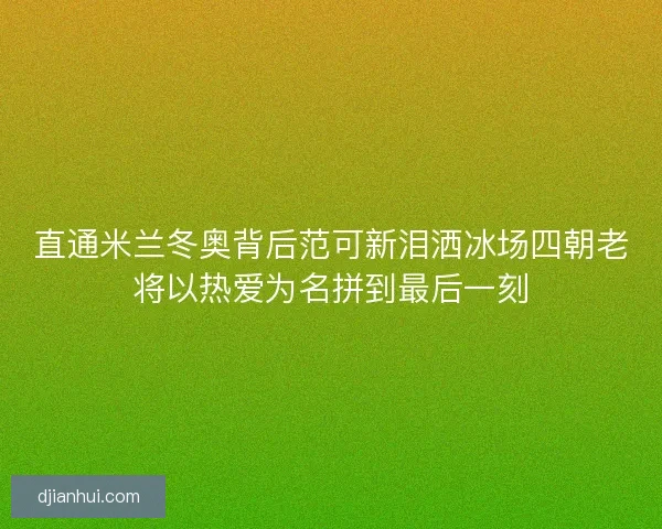 直通米兰冬奥背后范可新泪洒冰场四朝老将以热爱为名拼到最后一刻
