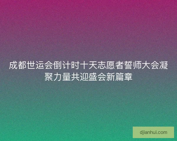 成都世运会倒计时十天志愿者誓师大会凝聚力量共迎盛会新篇章