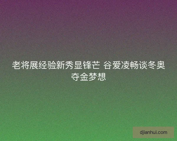 老将展经验新秀显锋芒 谷爱凌畅谈冬奥夺金梦想