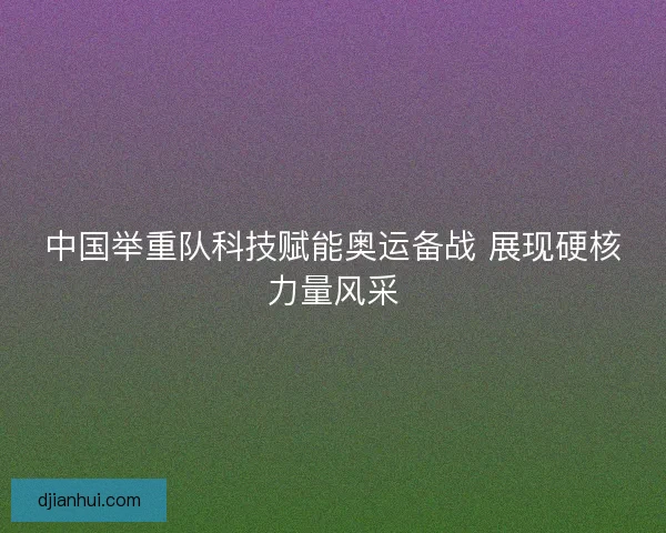中国举重队科技赋能奥运备战 展现硬核力量风采