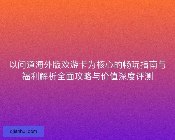 以问道海外版欢游卡为核心的畅玩指南与福利解析全面攻略与价值深度评测