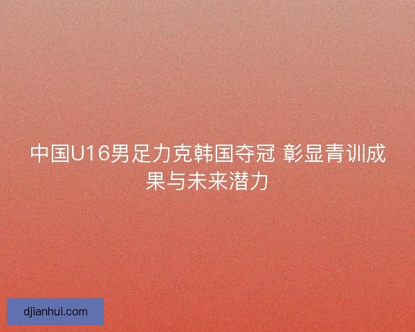 中国U16男足力克韩国夺冠 彰显青训成果与未来潜力