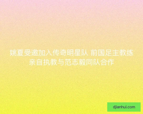 姚夏受邀加入传奇明星队 前国足主教练亲自执教与范志毅同队合作